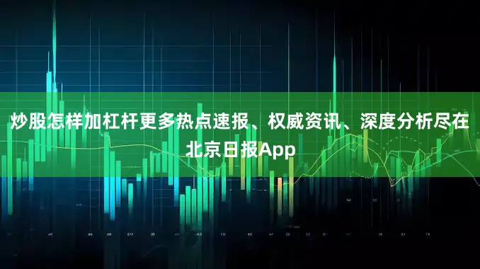 炒股怎样加杠杆更多热点速报、权威资讯、深度分析尽在北京日报App