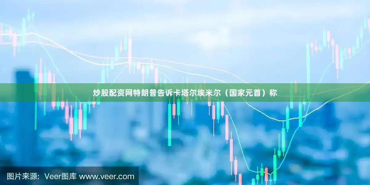 炒股配资网特朗普告诉卡塔尔埃米尔（国家元首）称