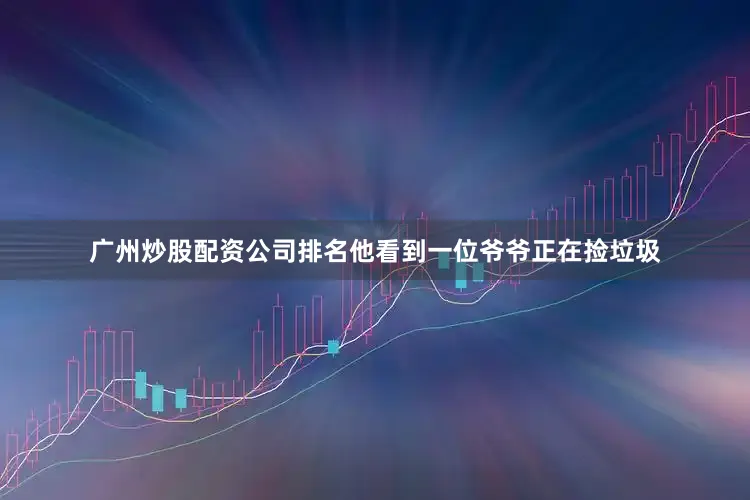 广州炒股配资公司排名他看到一位爷爷正在捡垃圾