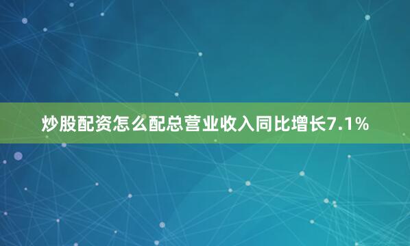 炒股配资怎么配总营业收入同比增长7.1%