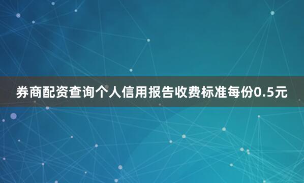 券商配资查询个人信用报告收费标准每份0.5元