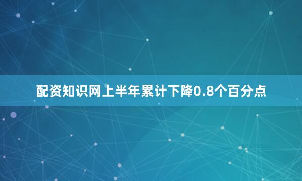 配资知识网上半年累计下降0.8个百分点