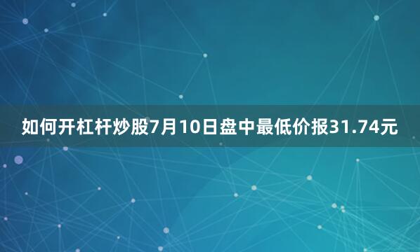 如何开杠杆炒股7月10日盘中最低价报31.74元