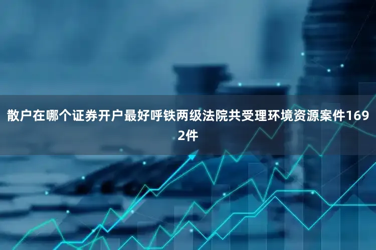 散户在哪个证券开户最好呼铁两级法院共受理环境资源案件1692件