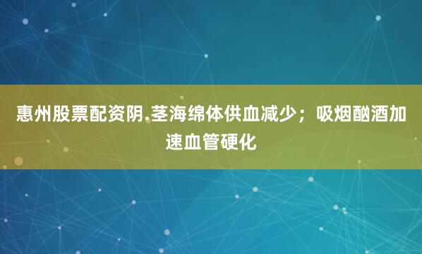 惠州股票配资阴.茎海绵体供血减少；吸烟酗酒加速血管硬化