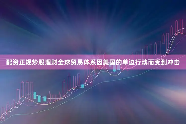 配资正规炒股理财全球贸易体系因美国的单边行动而受到冲击